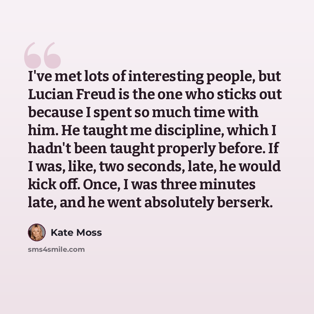“I've met lots of interesting people, but Lucian Freud is the one who sticks out because I spent so much time with him. He taught me discipline, which I hadn't been taught properly before. If I was, like, two seconds, late, he would kick off. Once, I was three minutes late, and he went absolutely…” quote by Kate Moss
