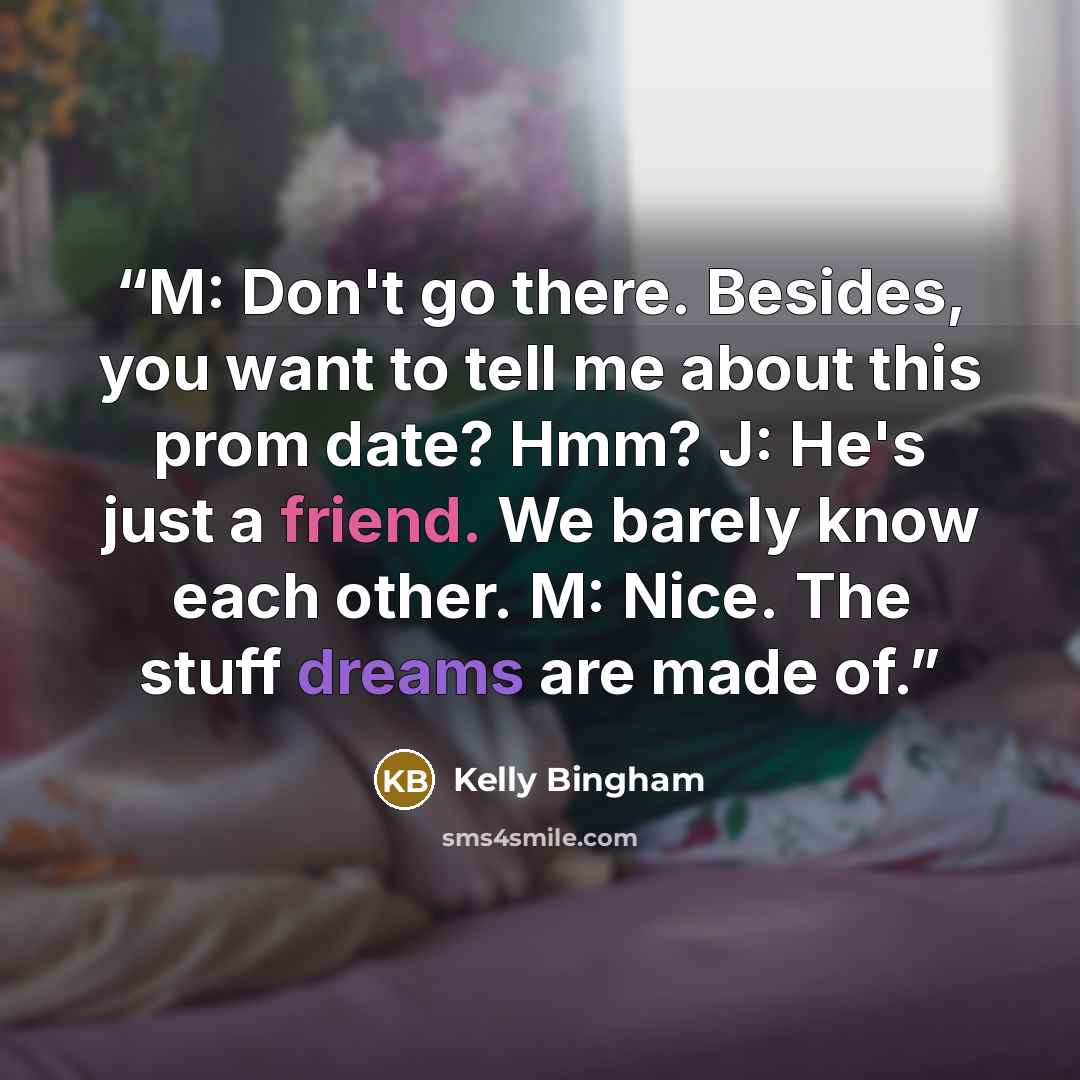 “M: Don't go there. Besides, you want to tell me about this prom date? Hmm? J: He's just a friend. We barely know each other. M: Nice. The stuff dreams are made of.” quote by Kelly Bingham