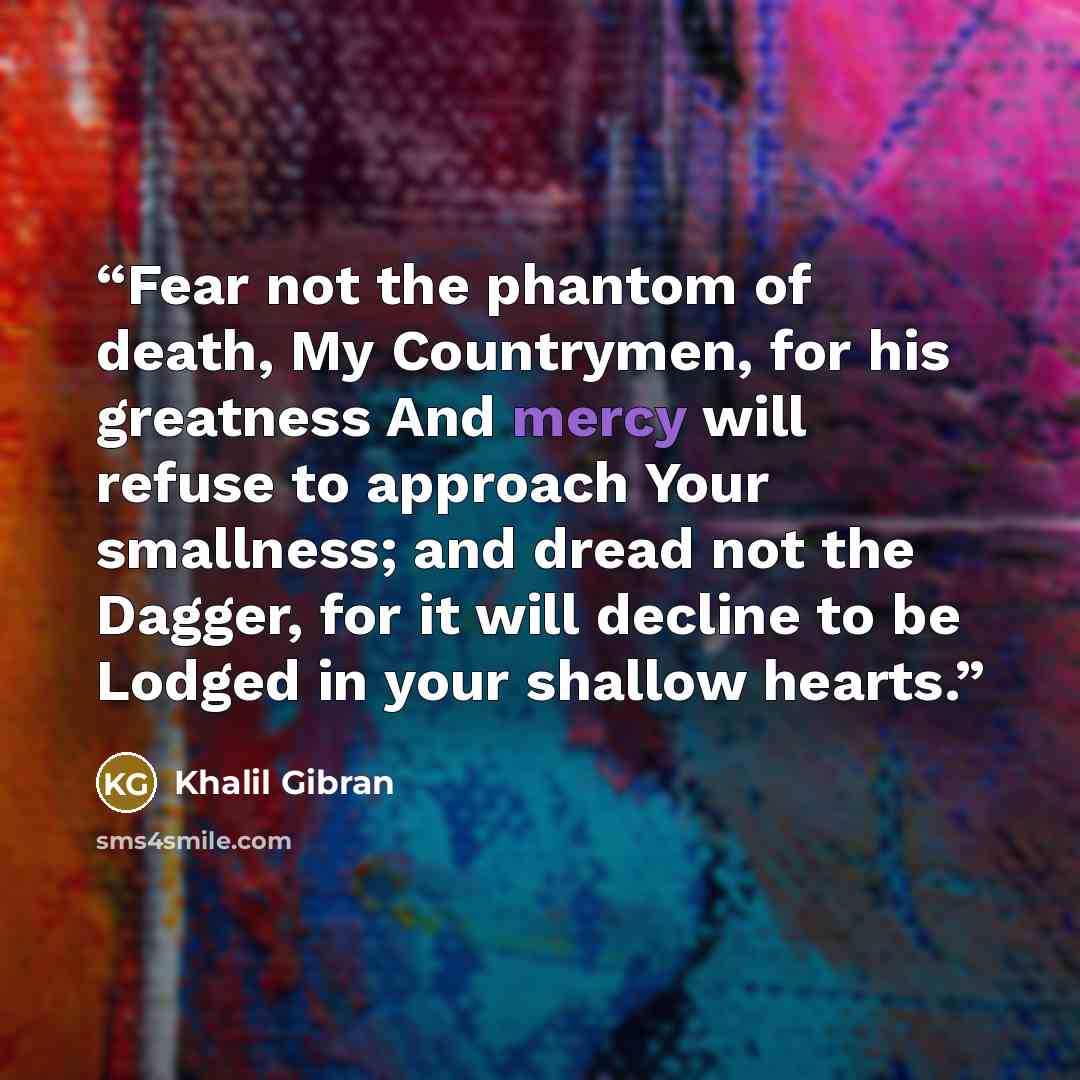 “Fear not the phantom of death, My Countrymen, for his greatness And mercy will refuse to approach Your smallness; and dread not the Dagger, for it will decline to be Lodged in your shallow hearts.” quote by Khalil Gibran