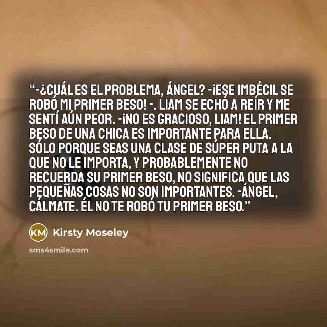 “-¿Cuál es el problema, Ángel? -¡Ese imbécil se robó mi primer beso! -. Liam se echó a reír y me sentí aún peor. -¡No es gracioso, Liam! El primer beso de una chica es importante para ella. Sólo porque seas una clase de súper puta a la que no le importa, y probablemente no recuerda su primer beso…” quote by Kirsty Moseley