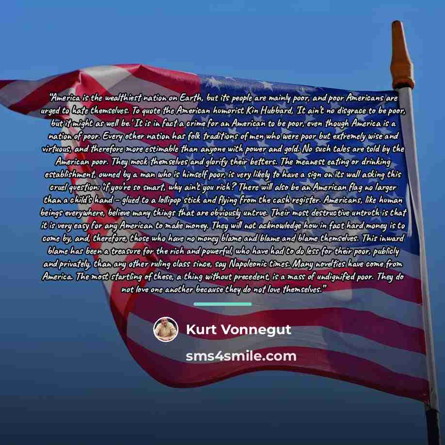 “America is the wealthiest nation on Earth, but its people are mainly poor, and poor Americans are urged to hate themselves. To quote the American humorist Kin Hubbard, 'It ain’t no disgrace to be poor, but it might as well be.' It is in fact a crime for an American to be poor, even though America…” quote by Kurt Vonnegut