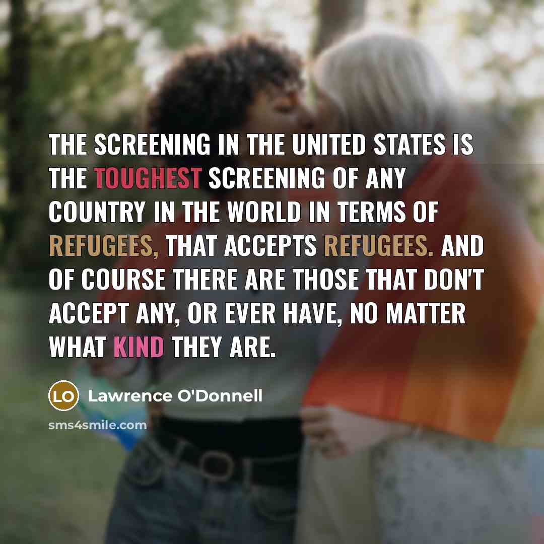 “The screening in the United States is the toughest screening of any country in the world in terms of refugees, that accepts refugees. And of course there are those that don't accept any, or ever have, no matter what kind they are.” quote by Lawrence O'Donnell