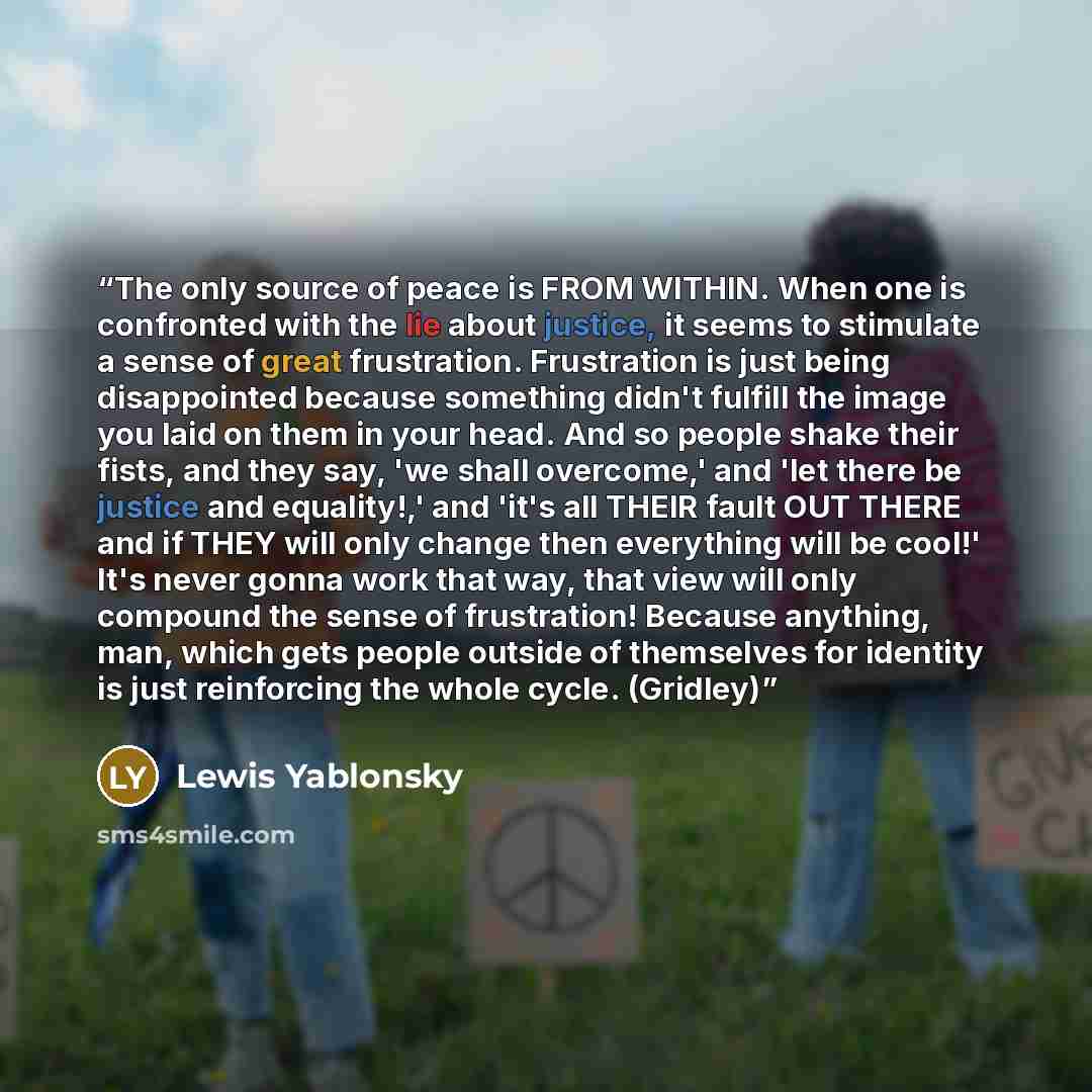 “The only source of peace is FROM WITHIN. When one is confronted with the lie about justice, it seems to stimulate a sense of great frustration. Frustration is just being disappointed because something didn't fulfill the image you laid on them in your head. And so people shake their fists, and they…” quote by Lewis Yablonsky