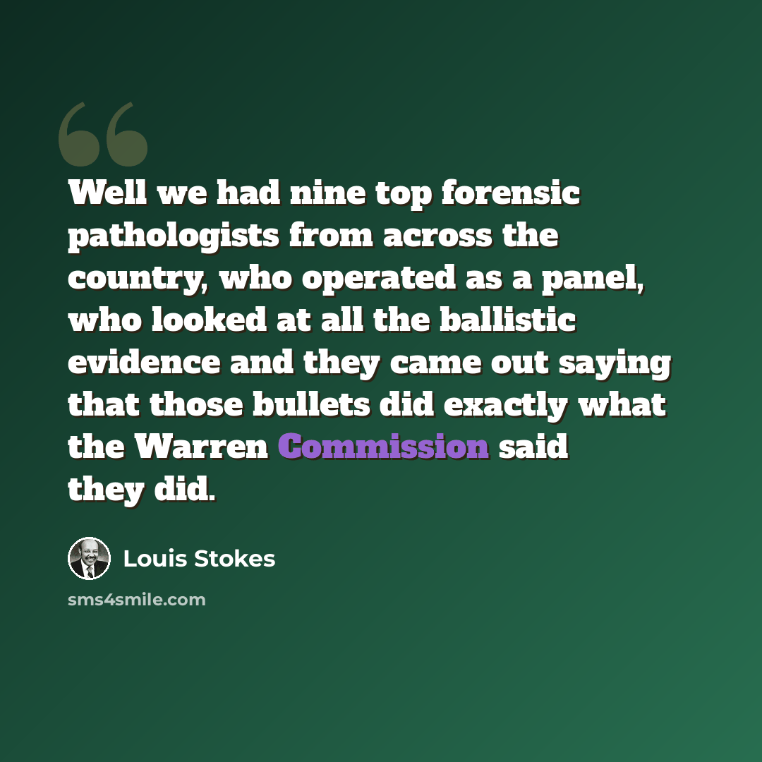 “Well we had nine top forensic pathologists from across the country, who operated as a panel, who looked at all the ballistic evidence and they came out saying that those bullets did exactly what the Warren Commission said they did.” quote by Louis Stokes