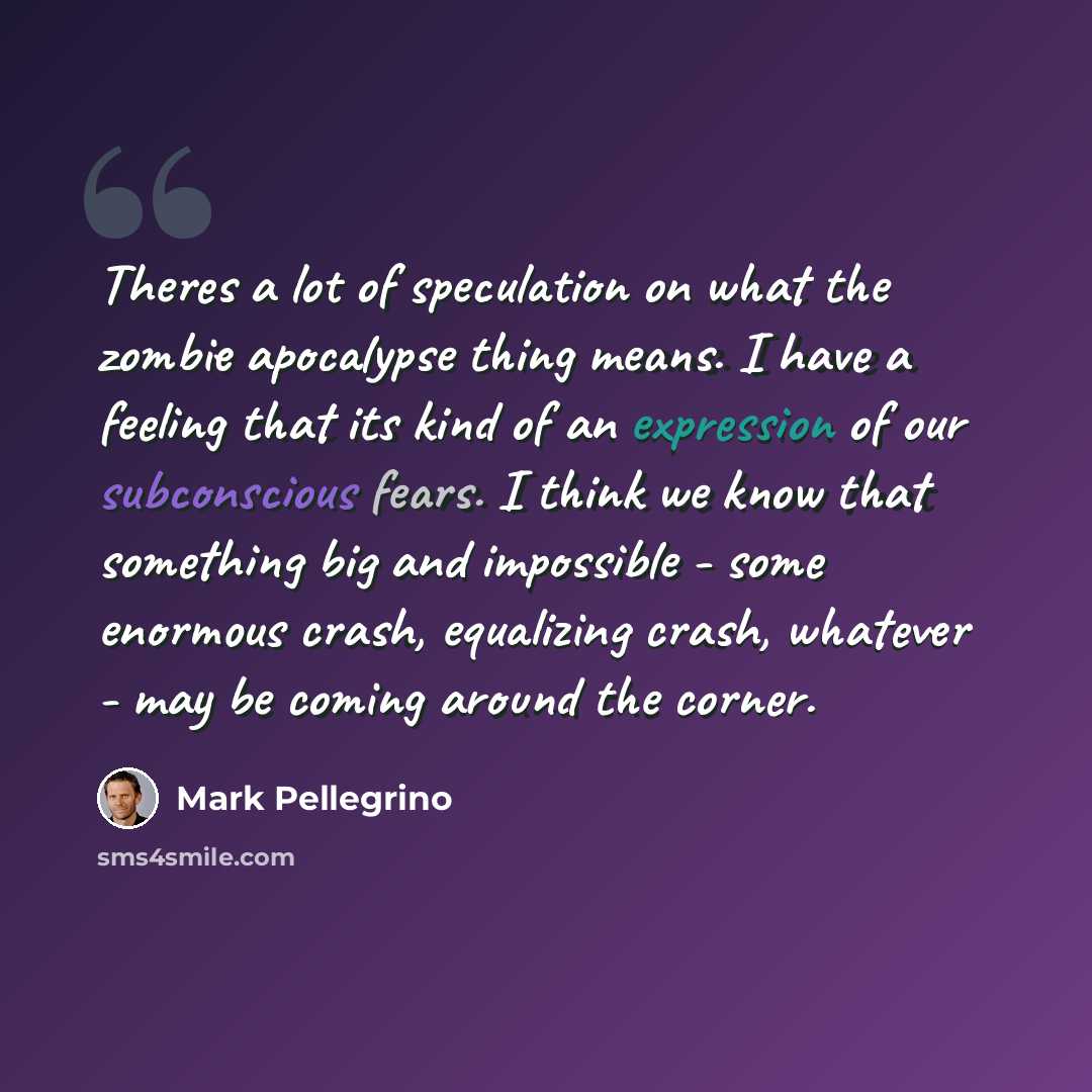 “Theres a lot of speculation on what the zombie apocalypse thing means. I have a feeling that its kind of an expression of our subconscious fears. I think we know that something big and impossible - some enormous crash, equalizing crash, whatever - may be coming around the corner.” quote by Mark Pellegrino