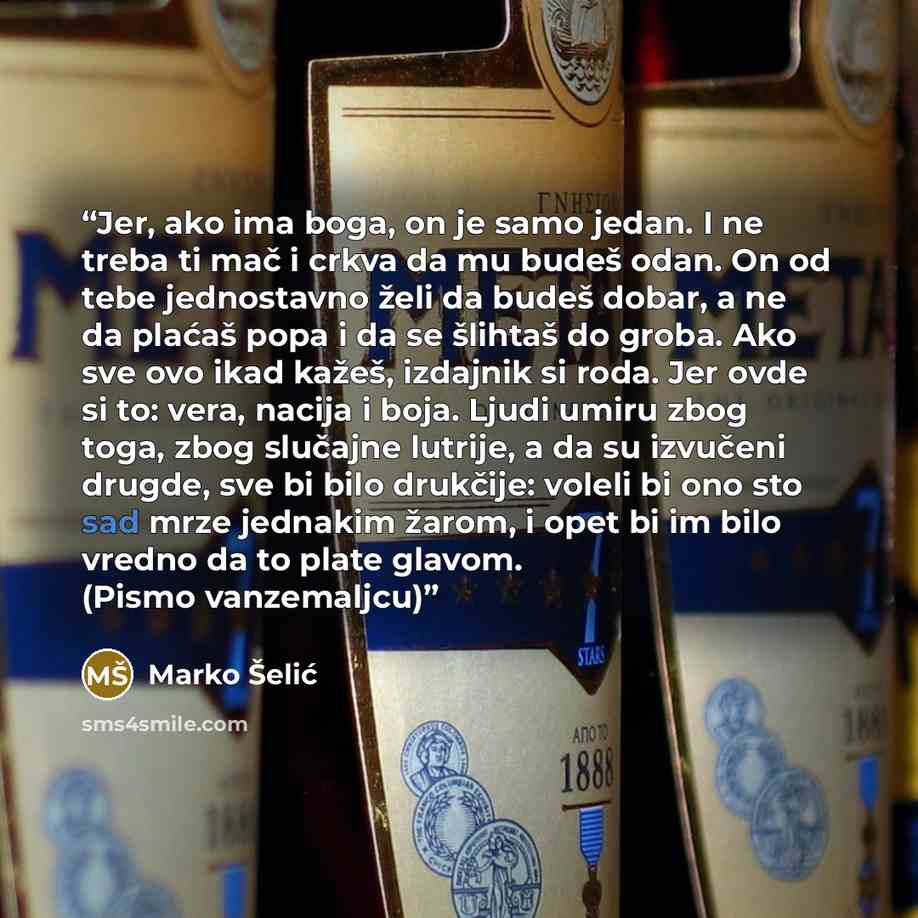 “Jer, ako ima boga, on je samo jedan. I ne treba ti mač i crkva da mu budeš odan. On od tebe jednostavno želi da budeš dobar, a ne da plaćaš popa i da se šlihtaš do groba. Ako sve ovo ikad kažeš, izdajnik si roda. Jer ovde si to: vera, nacija i boja. Ljudi umiru zbog toga, zbog slučajne lutrije, a…” quote by Marko Šelić