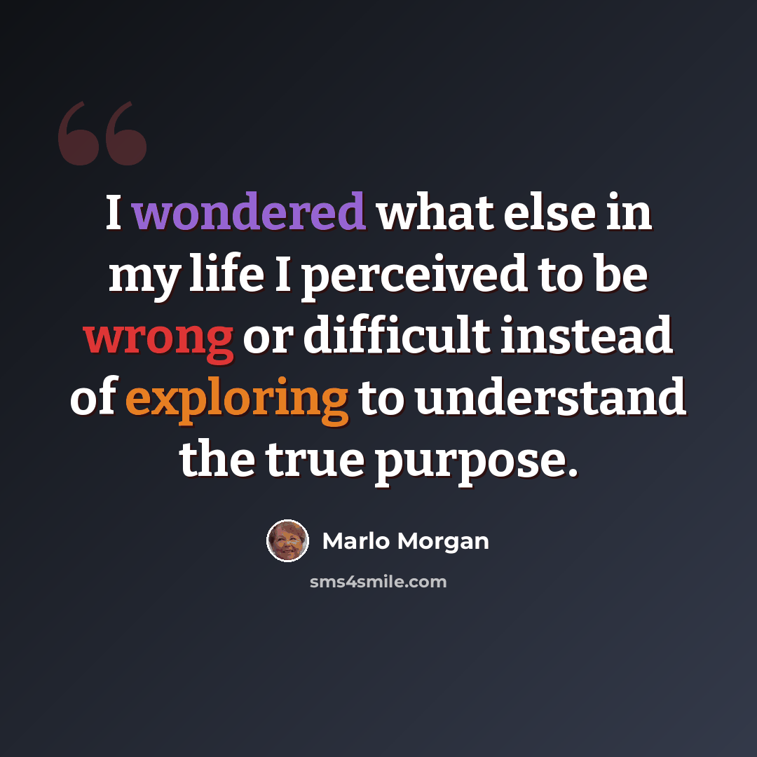 “I wondered what else in my life I perceived to be wrong or difficult instead of exploring to understand the true purpose.” quote by Marlo Morgan