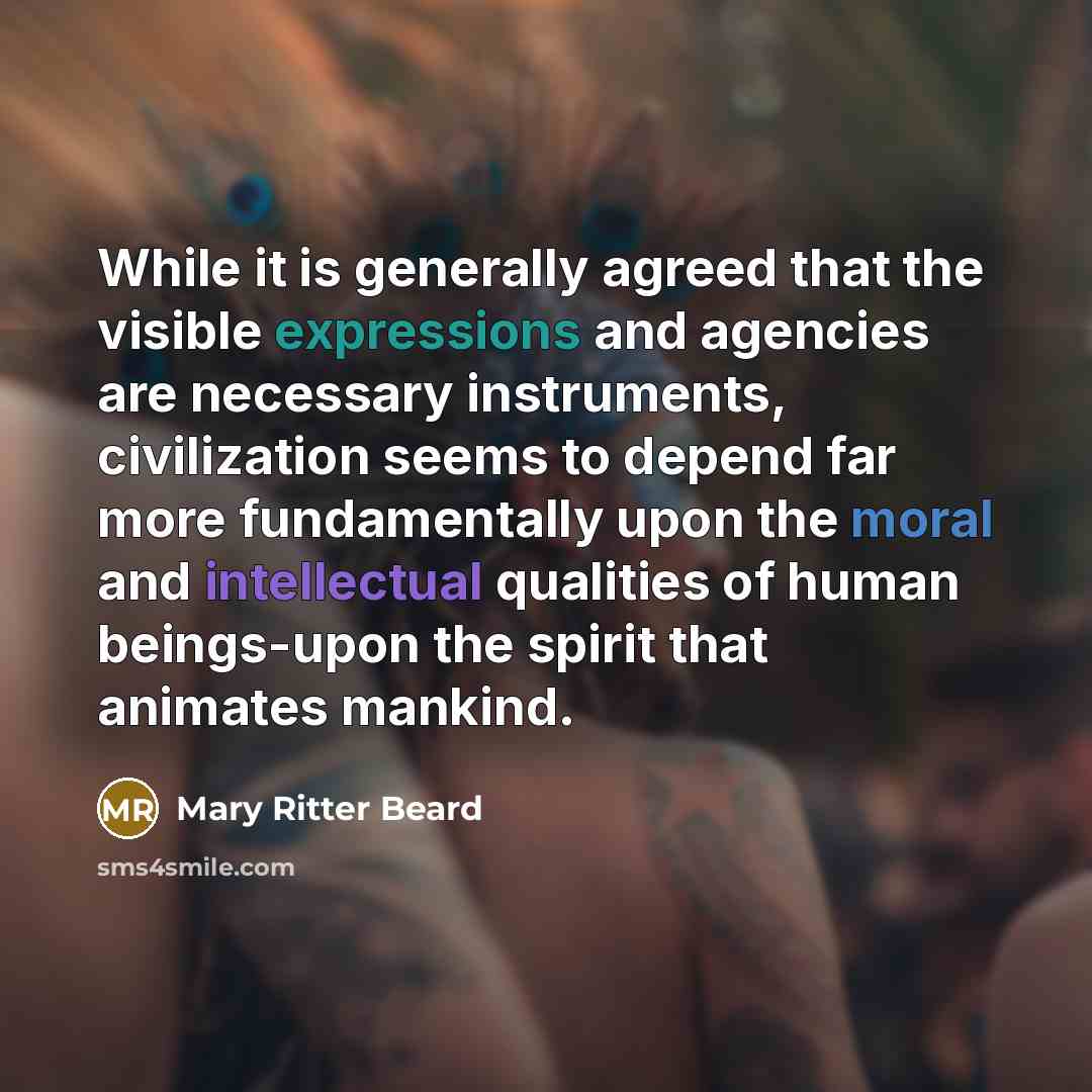 “While it is generally agreed that the visible expressions and agencies are necessary instruments, civilization seems to depend far more fundamentally upon the moral and intellectual qualities of human beings-upon the spirit that animates mankind.” quote by Mary Ritter Beard