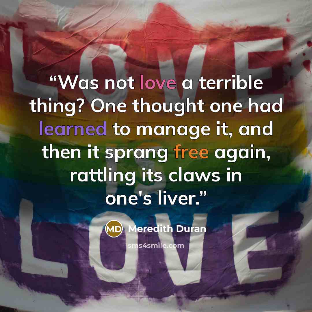 “Was not love a terrible thing? One thought one had learned to manage it, and then it sprang free again, rattling its claws in one's liver.” quote by Meredith Duran