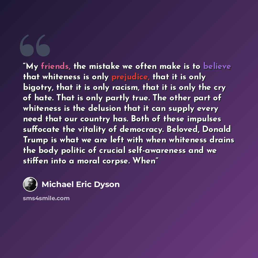 “My friends, the mistake we often make is to believe that whiteness is only prejudice, that it is only bigotry, that it is only racism, that it is only the cry of hate. That is only partly true. The other part of whiteness is the delusion that it can supply every need that our country has. Both of…” quote by Michael Eric Dyson