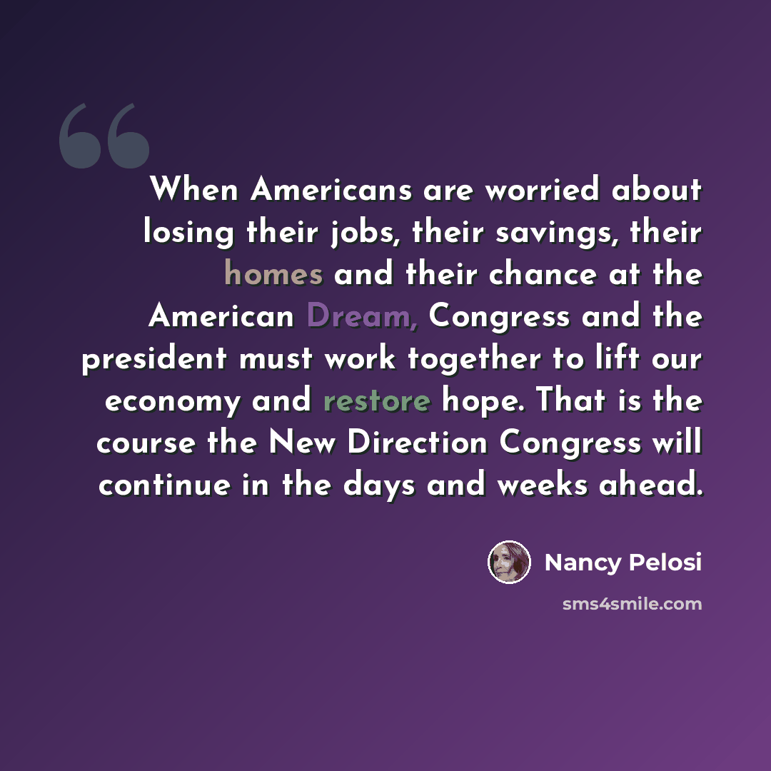 “When Americans are worried about losing their jobs, their savings, their homes and their chance at the American Dream, Congress and the president must work together to lift our economy and restore hope. That is the course the New Direction Congress will continue in the days and weeks ahead.” quote by Nancy Pelosi