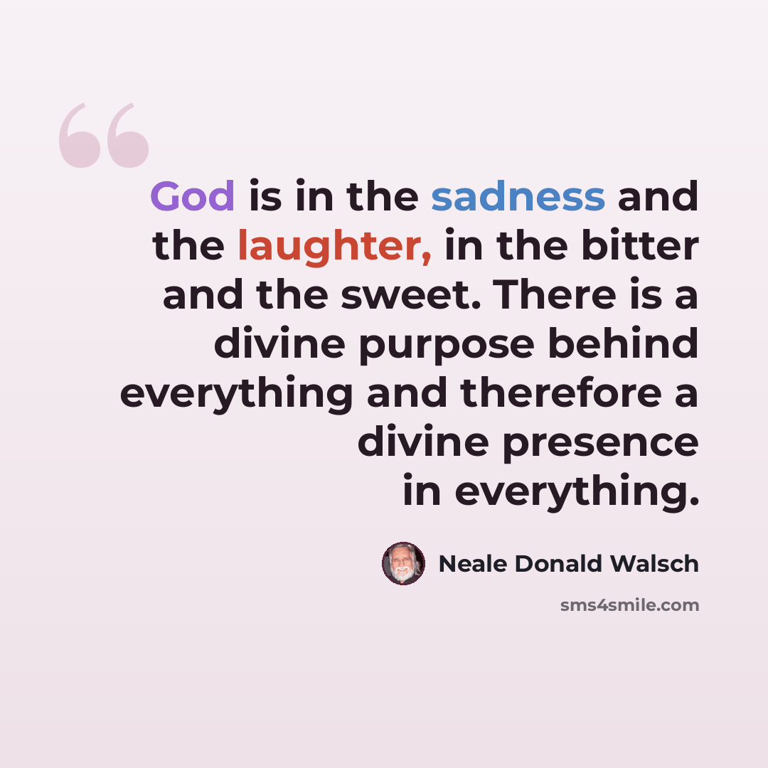 “God is in the sadness and the laughter, in the bitter and the sweet. There is a divine purpose behind everything and therefore a divine presence in everything.” quote by Neale Donald Walsch