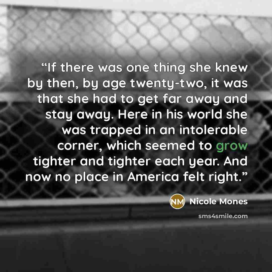 “If there was one thing she knew by then, by age twenty-two, it was that she had to get far away and stay away. Here in his world she was trapped in an intolerable corner, which seemed to grow tighter and tighter each year. And now no place in America felt right.” quote by Nicole Mones