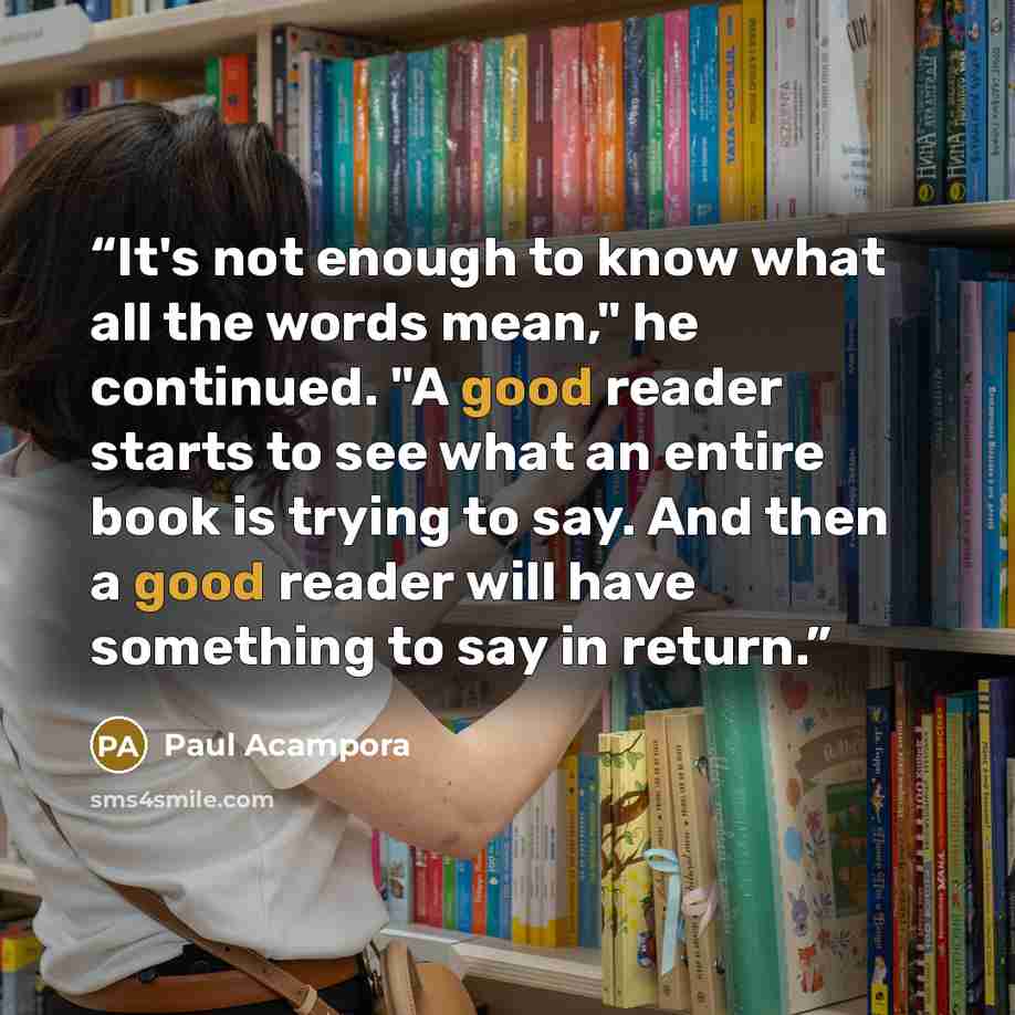 “It's not enough to know what all the words mean," he continued. "A good reader starts to see what an entire book is trying to say. And then a good reader will have something to say in return.” quote by Paul Acampora