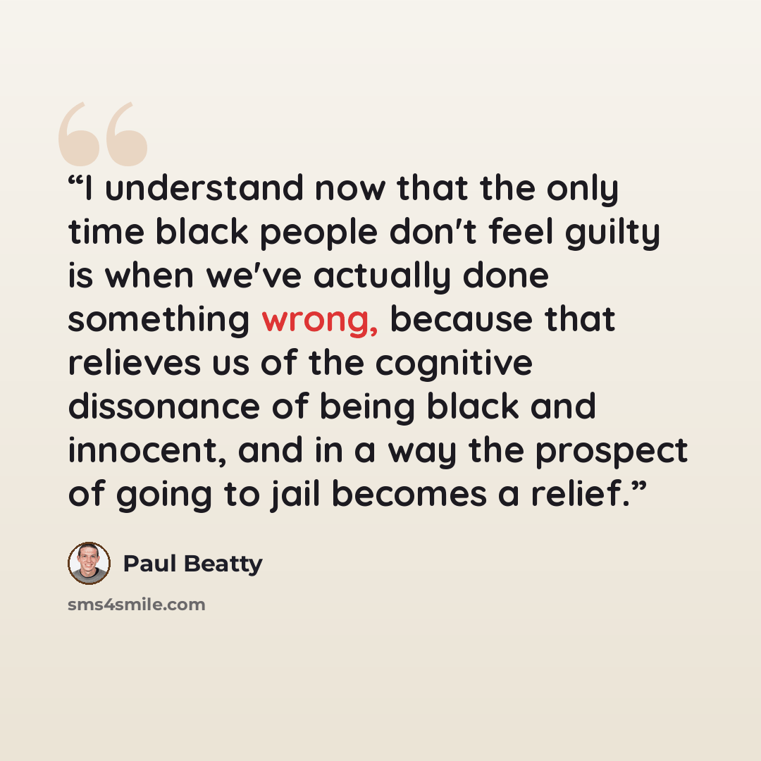 “I understand now that the only time black people don't feel guilty is when we've actually done something wrong, because that relieves us of the cognitive dissonance of being black and innocent, and in a way the prospect of going to jail becomes a relief.” quote by Paul Beatty