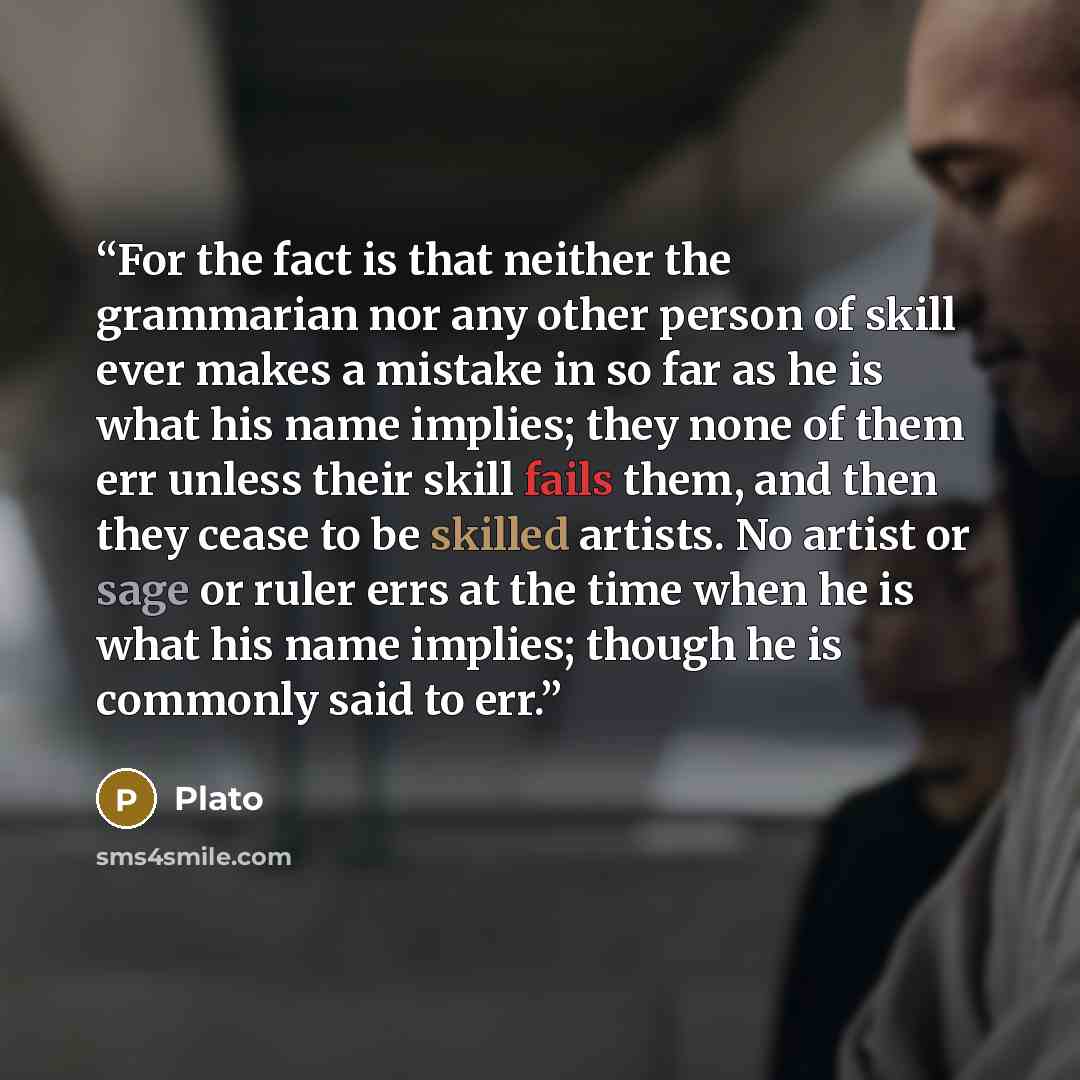 “For the fact is that neither the grammarian nor any other person of skill ever makes a mistake in so far as he is what his name implies; they none of them err unless their skill fails them, and then they cease to be skilled artists. No artist or sage or ruler errs at the time when he is what his…” quote by Plato