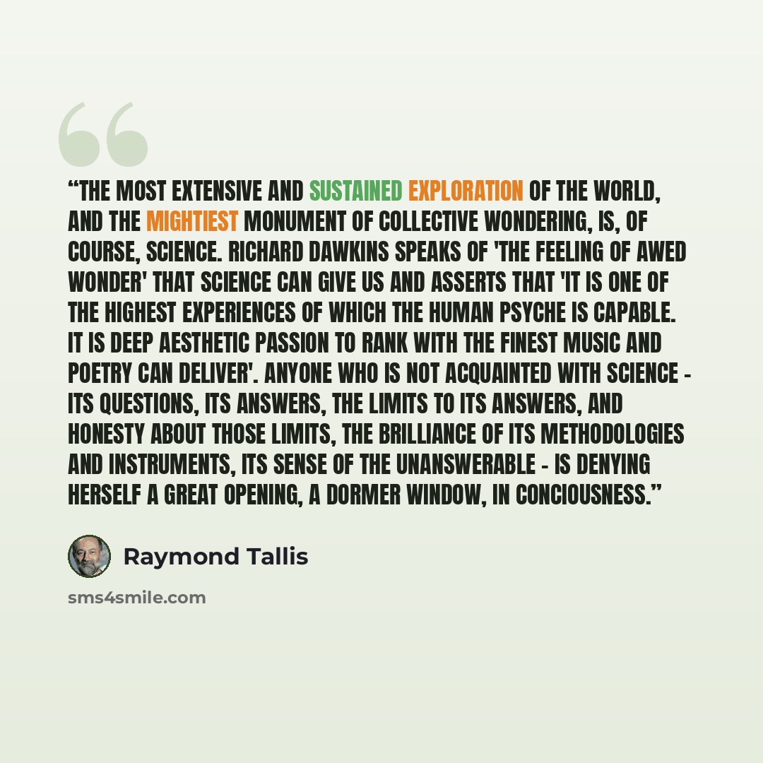 “The most extensive and sustained exploration of the world, and the mightiest monument of collective wondering, is, of course, science. Richard Dawkins speaks of 'the feeling of awed wonder' that science can give us and asserts that 'it is one of the highest experiences of which the human psyche is…” quote by Raymond Tallis