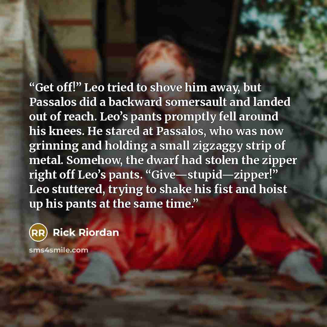 “Get off!” Leo tried to shove him away, but Passalos did a backward somersault and landed out of reach. Leo’s pants promptly fell around his knees. He stared at Passalos, who was now grinning and holding a small zigzaggy strip of metal. Somehow, the dwarf had stolen the zipper right off Leo’s…” quote by Rick Riordan