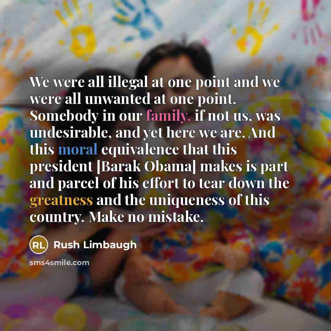 “We were all illegal at one point and we were all unwanted at one point. Somebody in our family, if not us, was undesirable, and yet here we are. And this moral equivalence that this president [Barak Obama] makes is part and parcel of his effort to tear down the greatness and the uniqueness of this…” quote by Rush Limbaugh