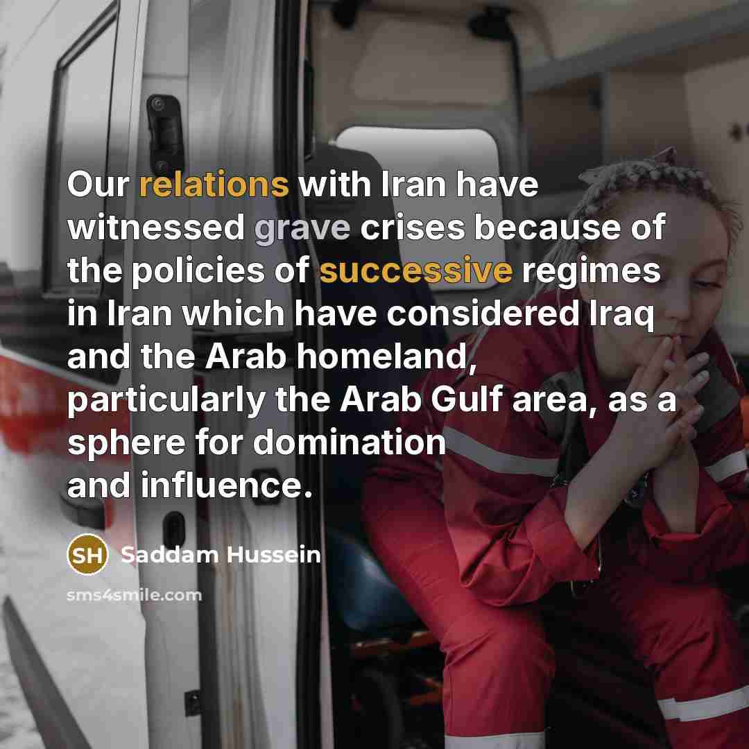 “Our relations with Iran have witnessed grave crises because of the policies of successive regimes in Iran which have considered Iraq and the Arab homeland, particularly the Arab Gulf area, as a sphere for domination and influence.” quote by Saddam Hussein