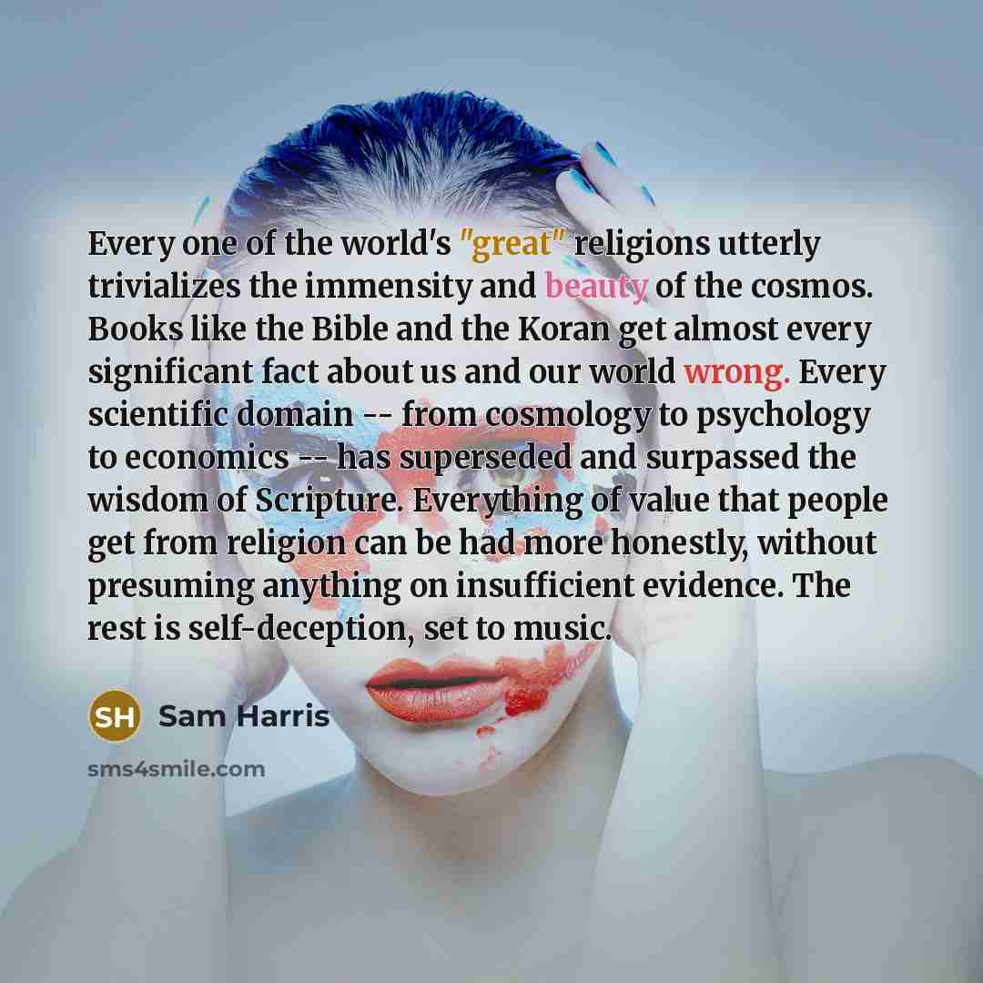“Every one of the world's "great" religions utterly trivializes the immensity and beauty of the cosmos. Books like the Bible and the Koran get almost every significant fact about us and our world wrong. Every scientific domain -- from cosmology to psychology to economics -- has superseded and…” quote by Sam Harris