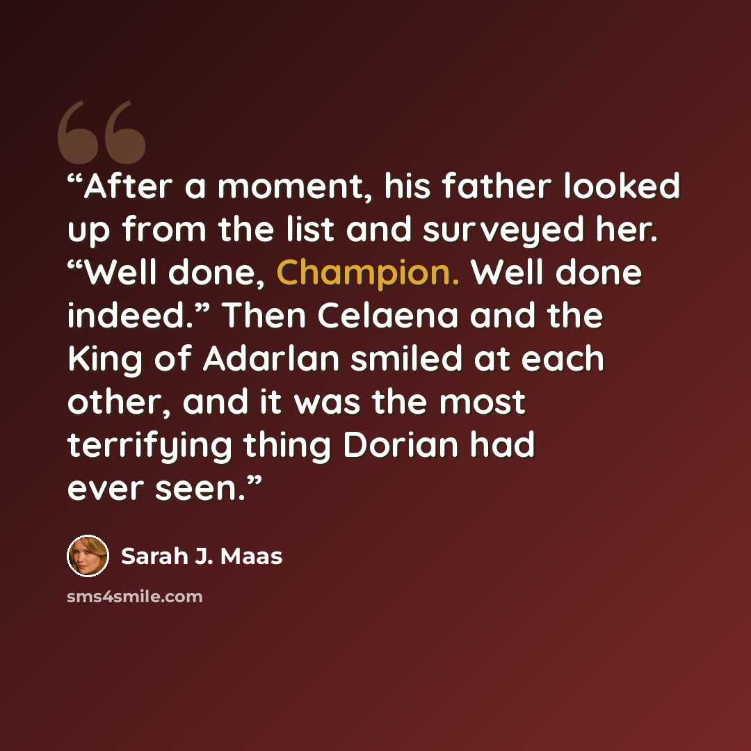 “After a moment, his father looked up from the list and surveyed her. “Well done, Champion. Well done indeed.” Then Celaena and the King of Adarlan smiled at each other, and it was the most terrifying thing Dorian had ever seen.” quote by Sarah J. Maas
