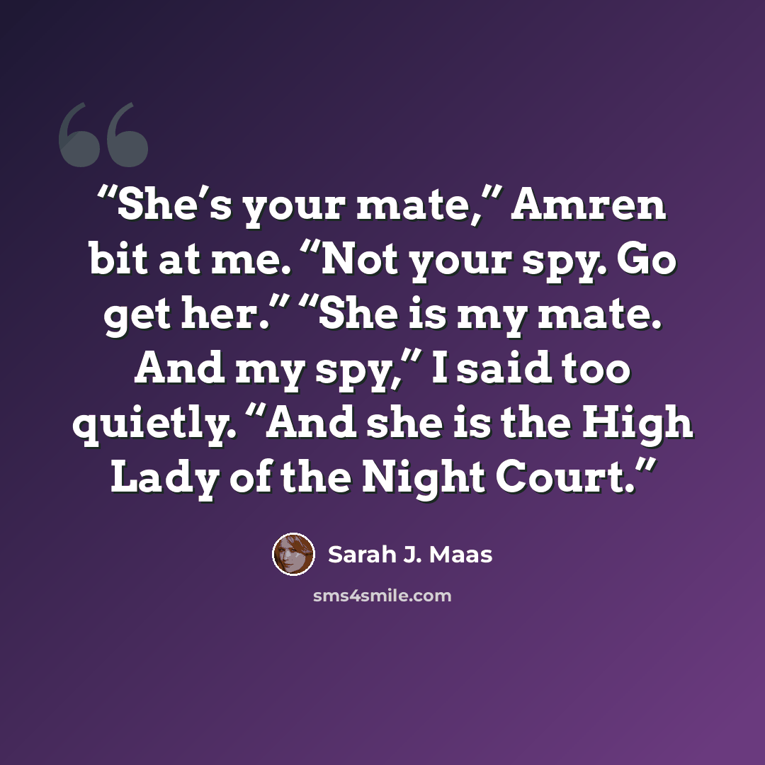 “She’s your mate,” Amren bit at me. “Not your spy. Go get her.” “She is my mate. And my spy,” I said too quietly. “And she is the High Lady of the Night Court.” quote by Sarah J. Maas