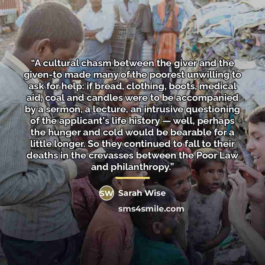 “A cultural chasm between the giver and the given-to made many of the poorest unwilling to ask for help: if bread, clothing, boots, medical aid, coal and candles were to be accompanied by a sermon, a lecture, an intrusive questioning of the applicant's life history — well, perhaps the hunger and…” quote by Sarah Wise