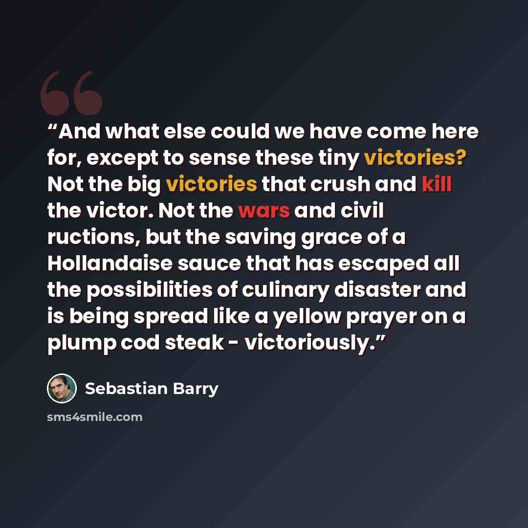 “And what else could we have come here for, except to sense these tiny victories? Not the big victories that crush and kill the victor. Not the wars and civil ructions, but the saving grace of a Hollandaise sauce that has escaped all the possibilities of culinary disaster and is being spread like a…” quote by Sebastian Barry