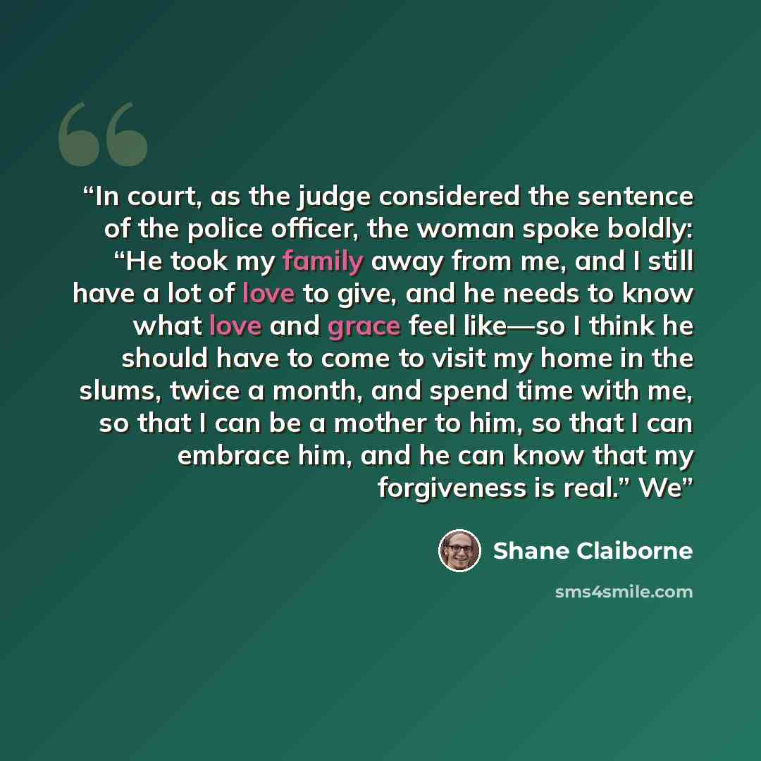 “In court, as the judge considered the sentence of the police officer, the woman spoke boldly: “He took my family away from me, and I still have a lot of love to give, and he needs to know what love and grace feel like—so I think he should have to come to visit my home in the slums, twice a month…” quote by Shane Claiborne