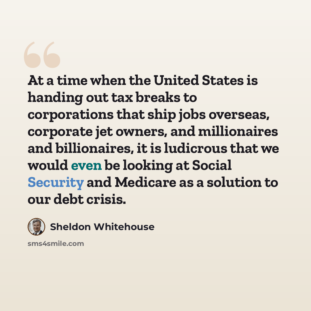“At a time when the United States is handing out tax breaks to corporations that ship jobs overseas, corporate jet owners, and millionaires and billionaires, it is ludicrous that we would even be looking at Social Security and Medicare as a solution to our debt crisis.” quote by Sheldon Whitehouse