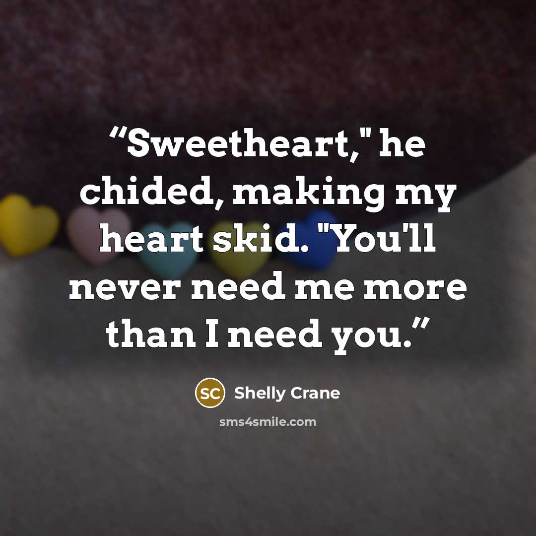 “Sweetheart," he chided, making my heart skid. "You'll never need me more than I need you.” quote by Shelly Crane