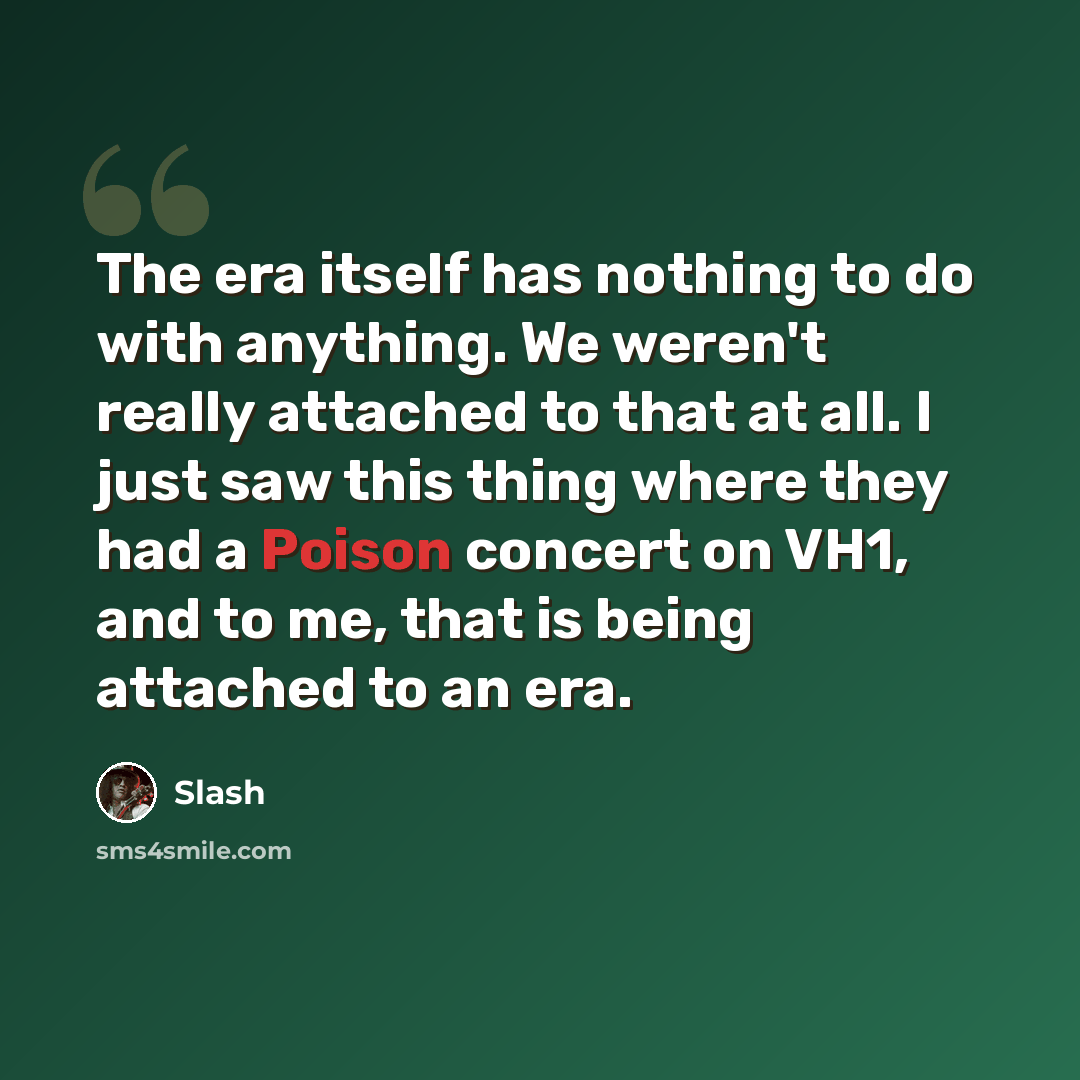 “The era itself has nothing to do with anything. We weren't really attached to that at all. I just saw this thing where they had a Poison concert on VH1, and to me, that is being attached to an era.” quote by Slash
