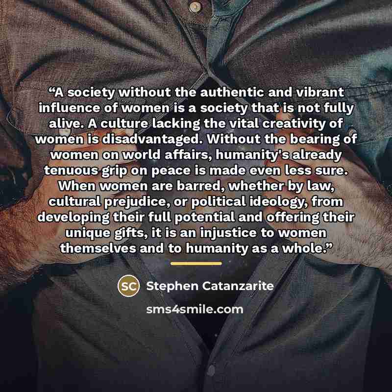 “A society without the authentic and vibrant influence of women is a society that is not fully alive. A culture lacking the vital creativity of women is disadvantaged. Without the bearing of women on world affairs, humanity's already tenuous grip on peace is made even less sure. When women are…” quote by Stephen Catanzarite