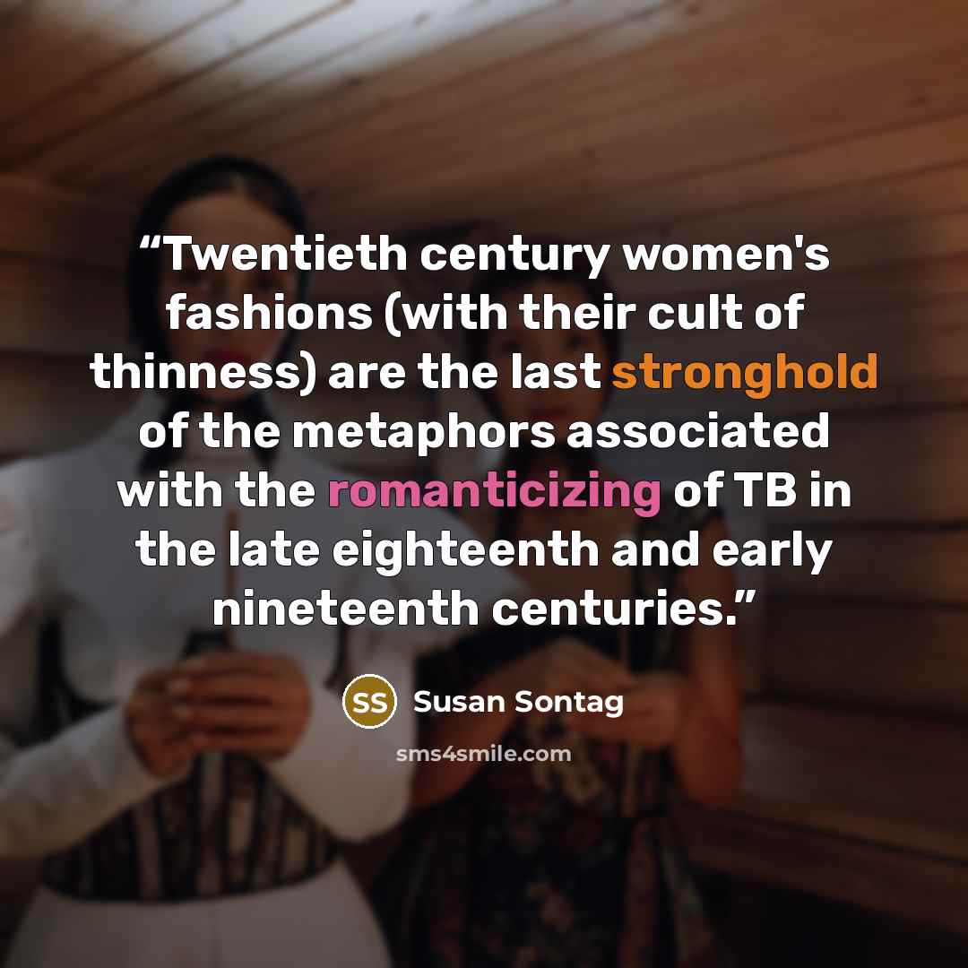 “Twentieth century women's fashions (with their cult of thinness) are the last stronghold of the metaphors associated with the romanticizing of TB in the late eighteenth and early nineteenth centuries.” quote by Susan Sontag