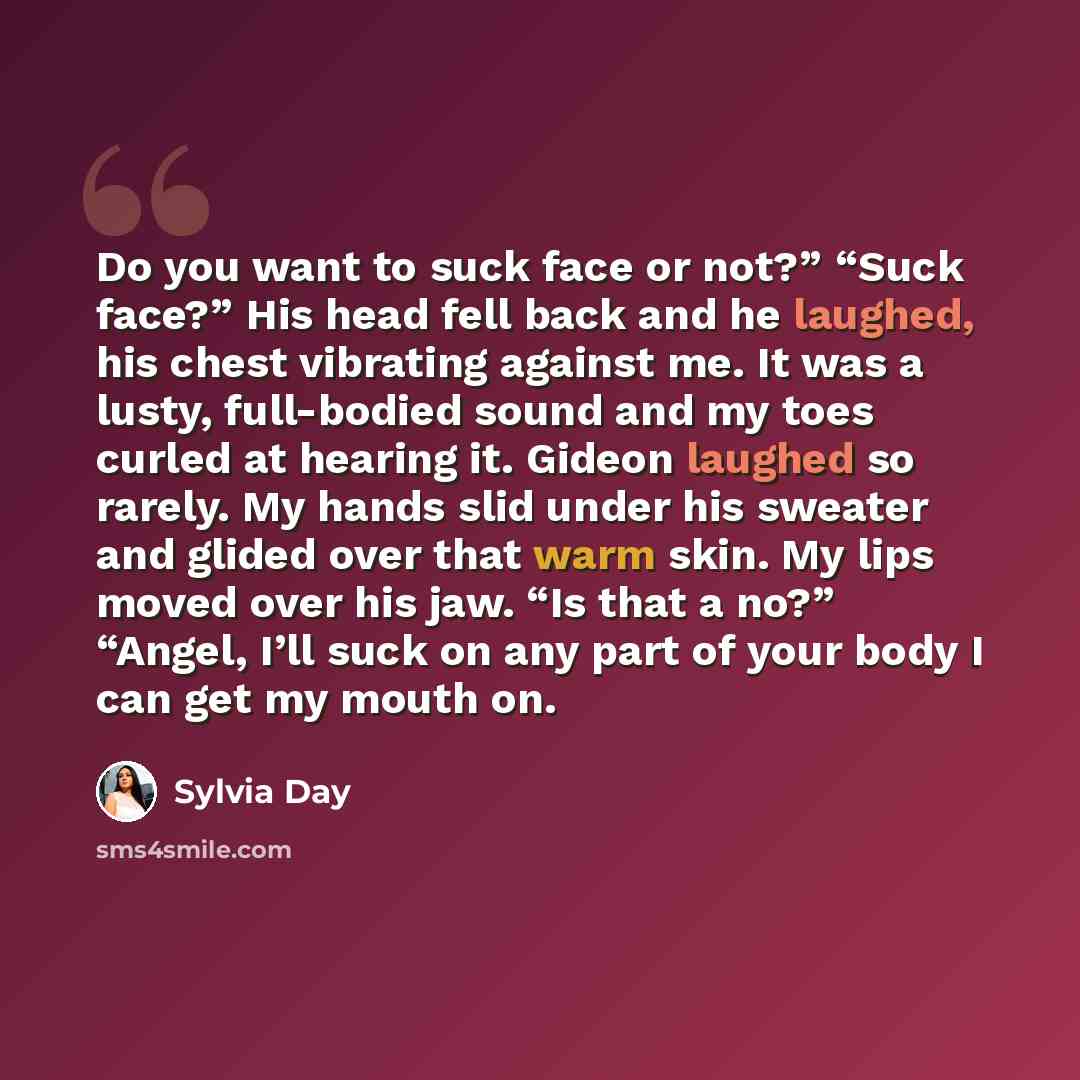 “Do you want to suck face or not?” “Suck face?” His head fell back and he laughed, his chest vibrating against me. It was a lusty, full-bodied sound and my toes curled at hearing it. Gideon laughed so rarely. My hands slid under his sweater and glided over that warm skin. My lips moved over his…” quote by Sylvia Day