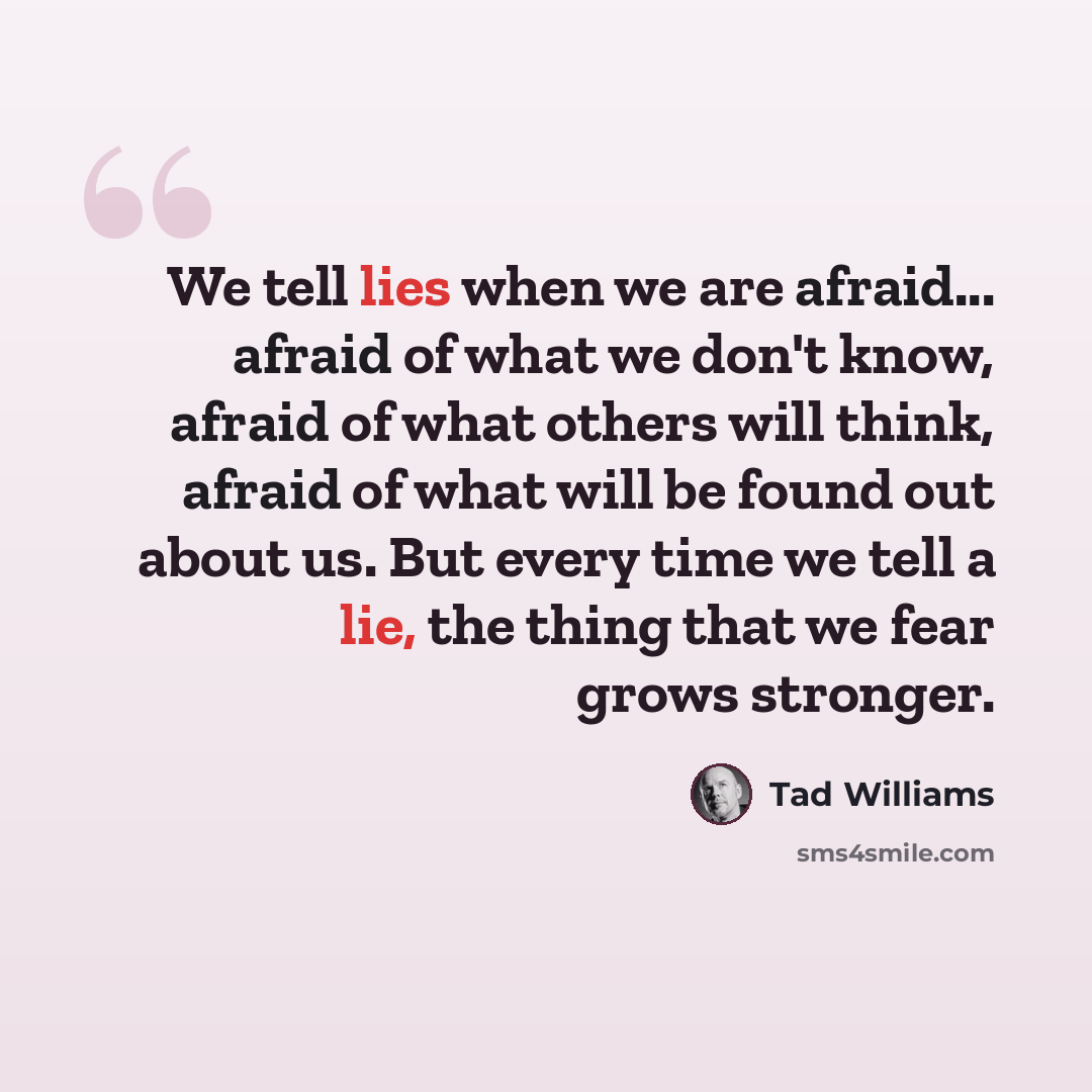 “We tell lies when we are afraid... afraid of what we don't know, afraid of what others will think, afraid of what will be found out about us. But every time we tell a lie, the thing that we fear grows stronger.” quote by Tad Williams