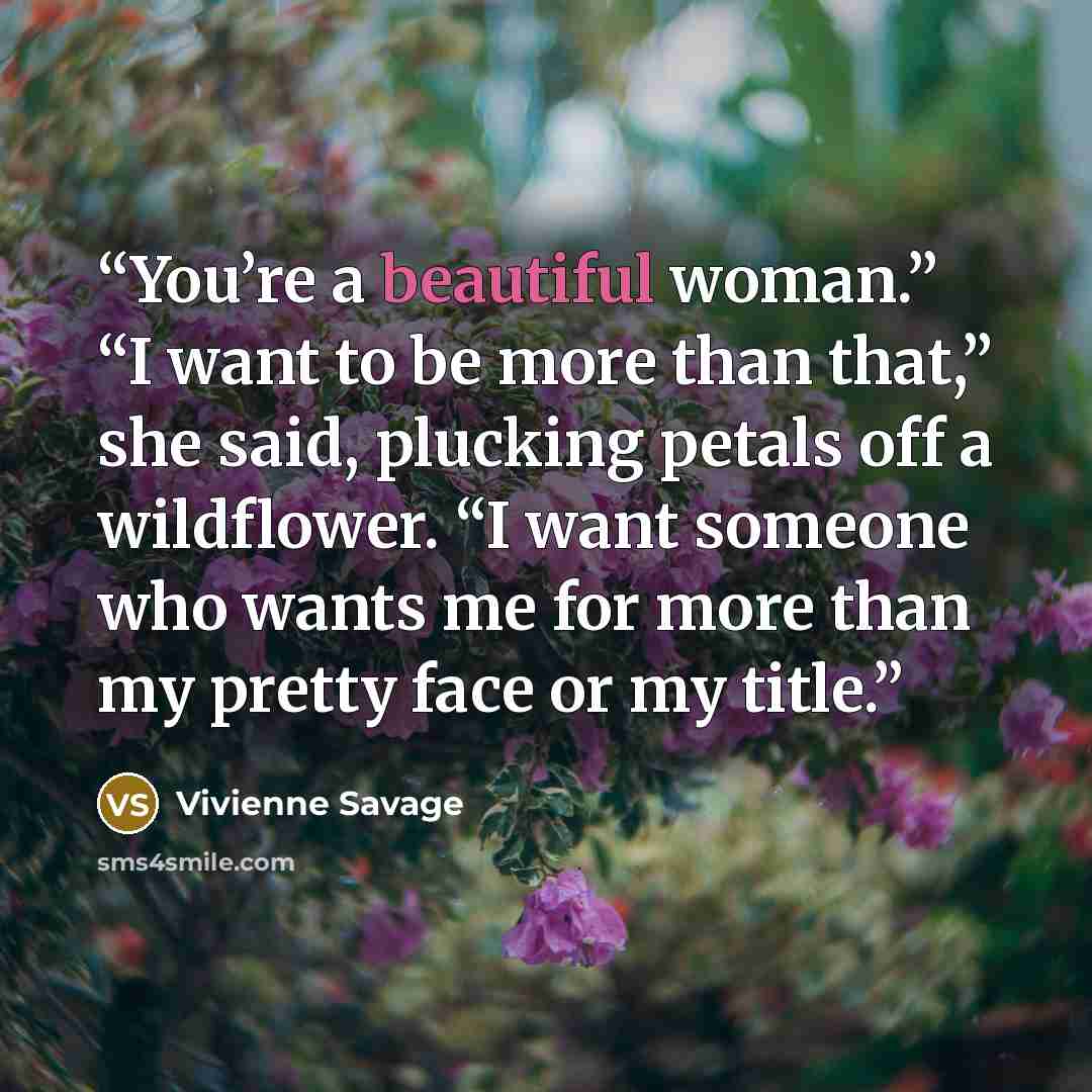 “You’re a beautiful woman.” “I want to be more than that,” she said, plucking petals off a wildflower. “I want someone who wants me for more than my pretty face or my title.” quote by Vivienne Savage