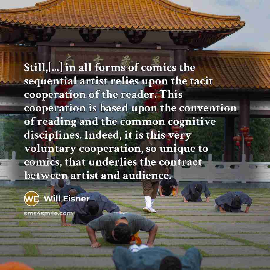 “Still,[...] in all forms of comics the sequential artist relies upon the tacit cooperation of the reader. This cooperation is based upon the convention of reading and the common cognitive disciplines. Indeed, it is this very voluntary cooperation, so unique to comics, that underlies the contract…” quote by Will Eisner