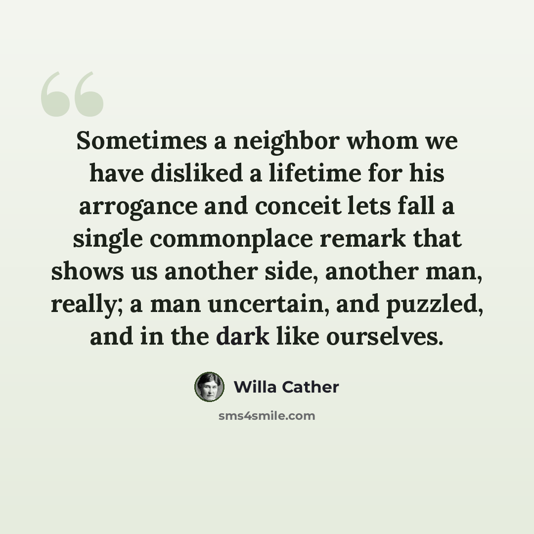 “Sometimes a neighbor whom we have disliked a lifetime for his arrogance and conceit lets fall a single commonplace remark that shows us another side, another man, really; a man uncertain, and puzzled, and in the dark like ourselves.” quote by Willa Cather