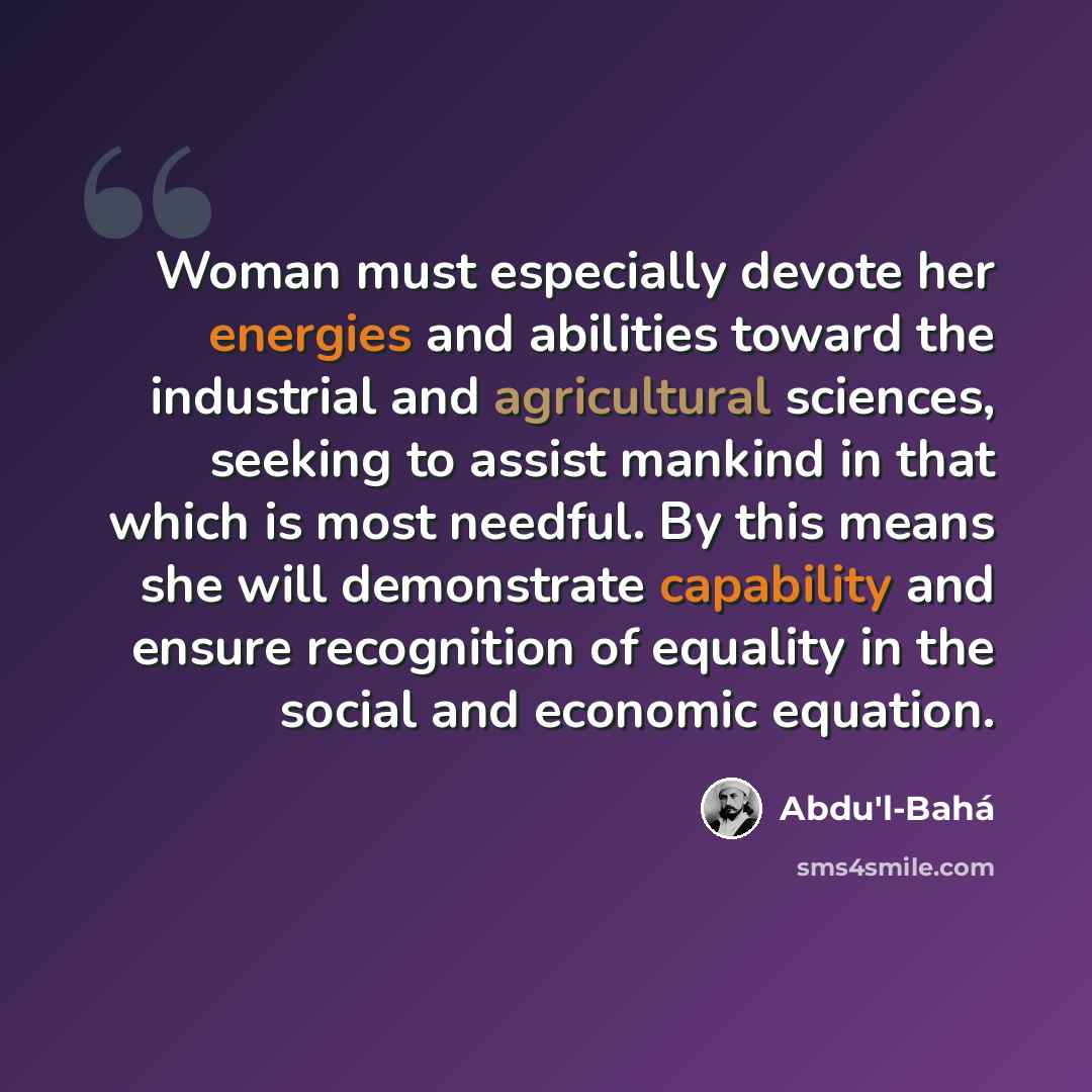 “Woman must especially devote her energies and abilities toward the industrial and agricultural sciences, seeking to assist mankind in that which is most needful. By this means she will demonstrate capability and ensure recognition of equality in the social and economic equation.” quote by Abdu'l-Bahá