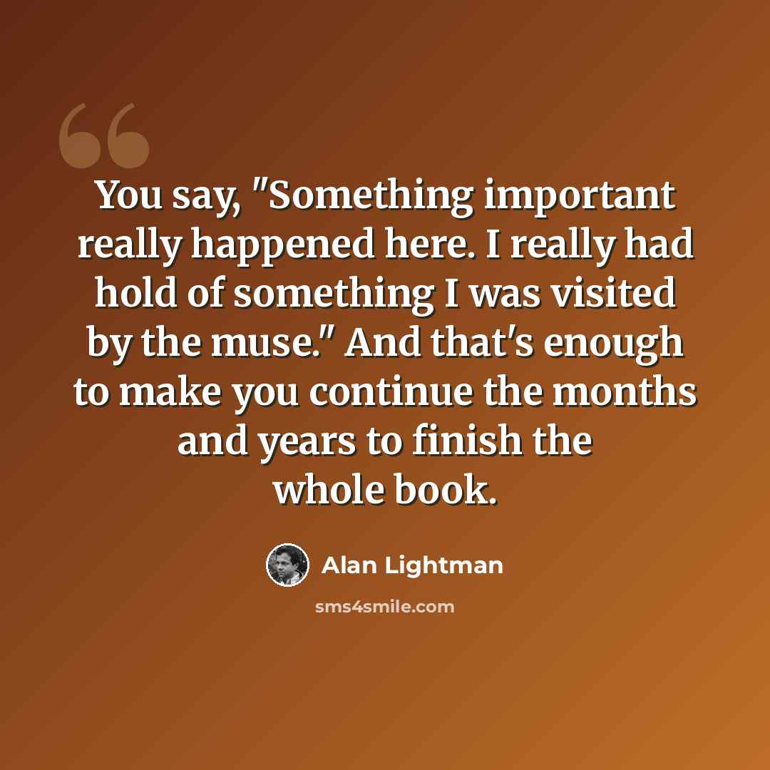 “You say, "Something important really happened here. I really had hold of something I was visited by the muse." And that's enough to make you continue the months and years to finish the whole book.” quote by Alan Lightman