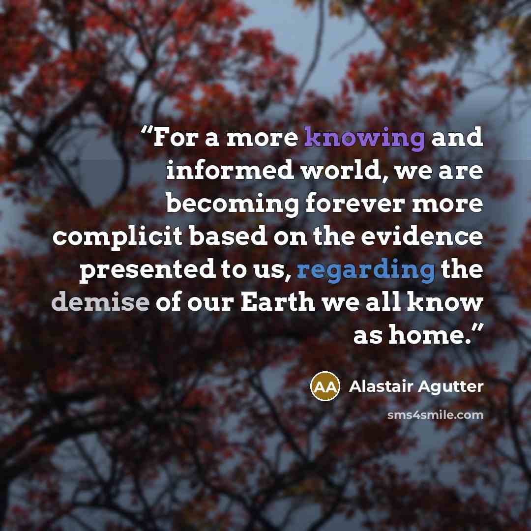 “For a more knowing and informed world, we are becoming forever more complicit based on the evidence presented to us, regarding the demise of our Earth we all know as home.” quote by Alastair Agutter