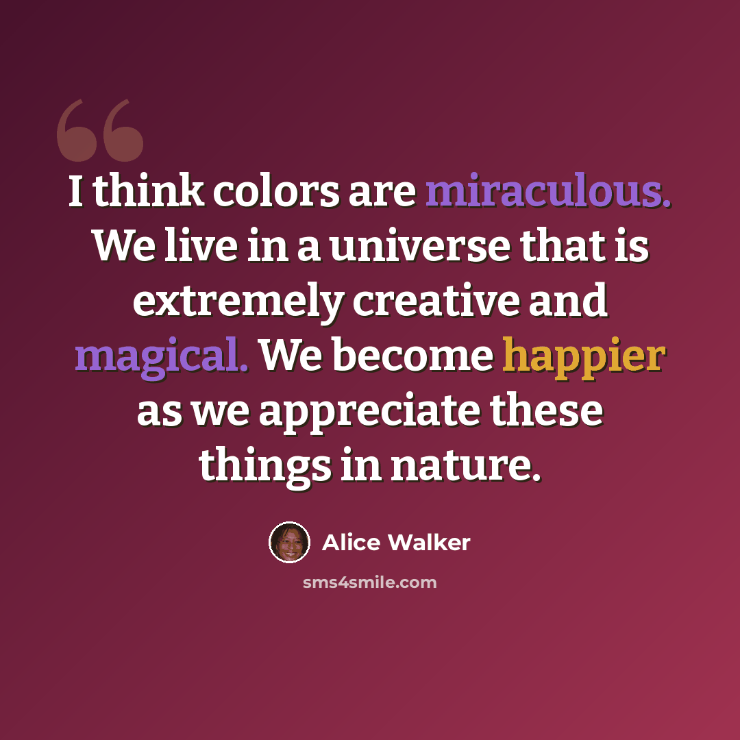 “I think colors are miraculous. We live in a universe that is extremely creative and magical. We become happier as we appreciate these things in nature.” quote by Alice Walker