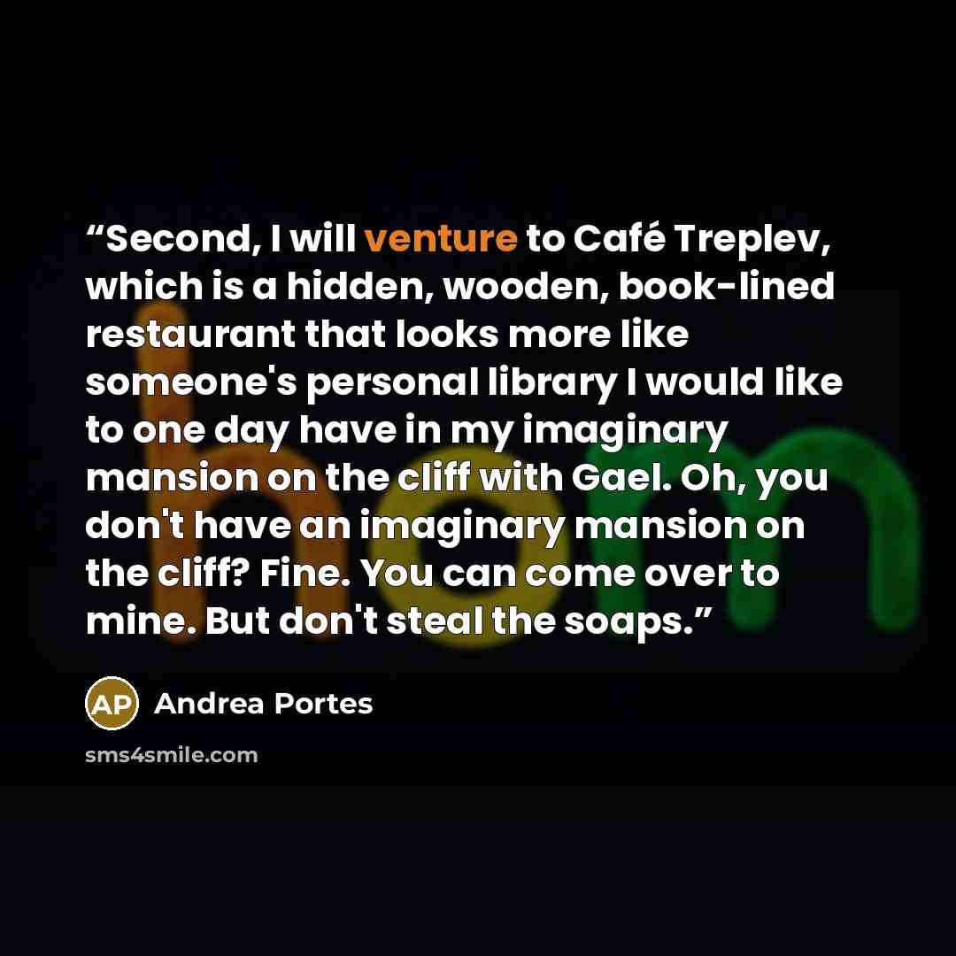 “Second, I will venture to Café Treplev, which is a hidden, wooden, book-lined restaurant that looks more like someone's personal library I would like to one day have in my imaginary mansion on the cliff with Gael. Oh, you don't have an imaginary mansion on the cliff? Fine. You can come over to…” quote by Andrea Portes