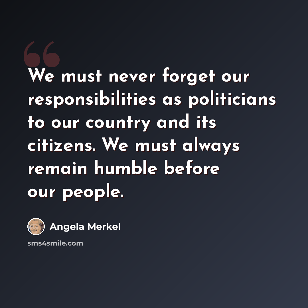 “We must never forget our responsibilities as politicians to our country and its citizens. We must always remain humble before our people.” quote by Angela Merkel