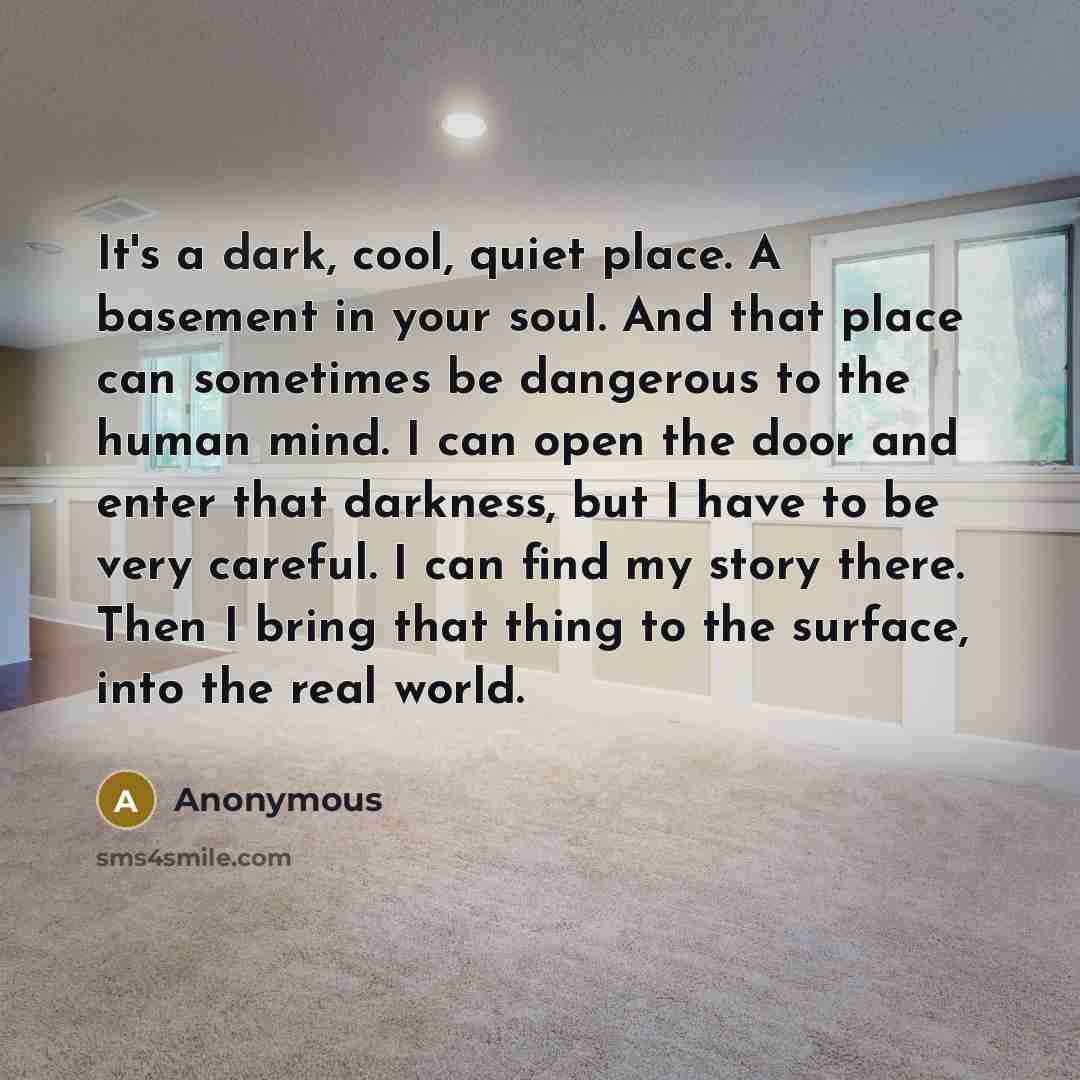 “It's a dark, cool, quiet place. A basement in your soul. And that place can sometimes be dangerous to the human mind. I can open the door and enter that darkness, but I have to be very careful. I can find my story there. Then I bring that thing to the surface, into the real world.” quote by Anonymous