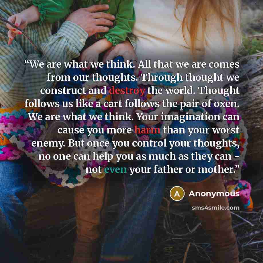 “We are what we think. All that we are comes from our thoughts. Through thought we construct and destroy the world. Thought follows us like a cart follows the pair of oxen. We are what we think. Your imagination can cause you more harm than your worst enemy. But once you control your thoughts, no…” quote by Anonymous