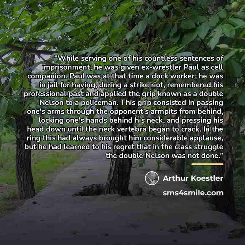 “While serving one of his countless sentences of imprisonment, he was given ex-wrestler Paul as cell companion. Paul was at that time a dock worker; he was in jail for having, during a strike riot, remembered his professional past and applied the grip known as a double Nelson to a policeman. This…” quote by Arthur Koestler