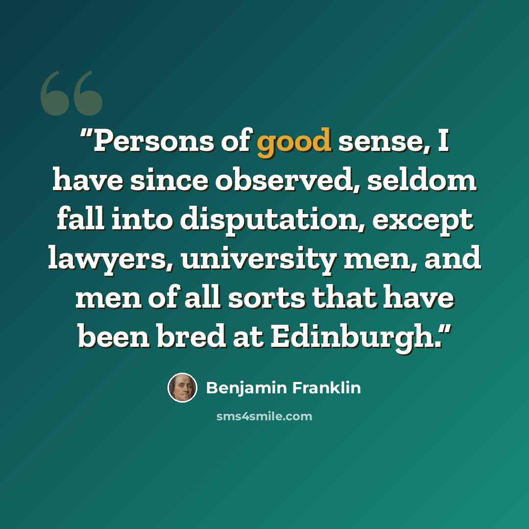 “Persons of good sense, I have since observed, seldom fall into disputation, except lawyers, university men, and men of all sorts that have been bred at Edinburgh.” quote by Benjamin Franklin